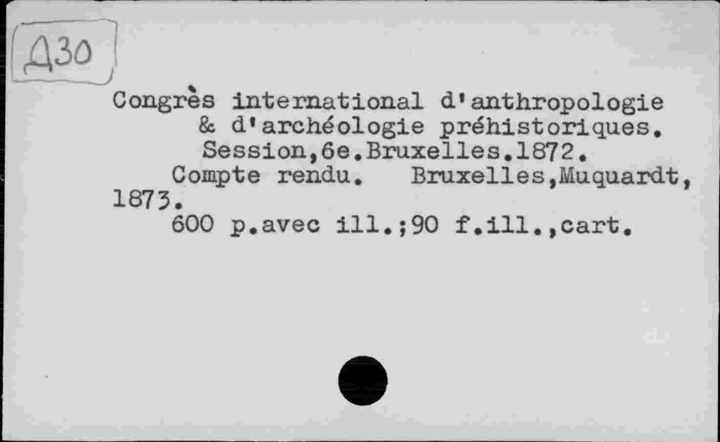 ﻿Congres international d’anthropologie & d’archéologie préhistoriques. Session,6e.Bruxelles.1872.
Compte rendu. Bruxelles,Muquardt, 1875.
600 p.avec ill.;90 f,ill.,cart.